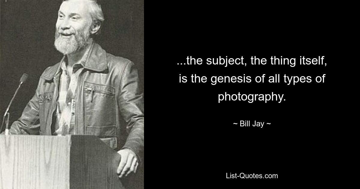 ...the subject, the thing itself, is the genesis of all types of photography. — © Bill Jay