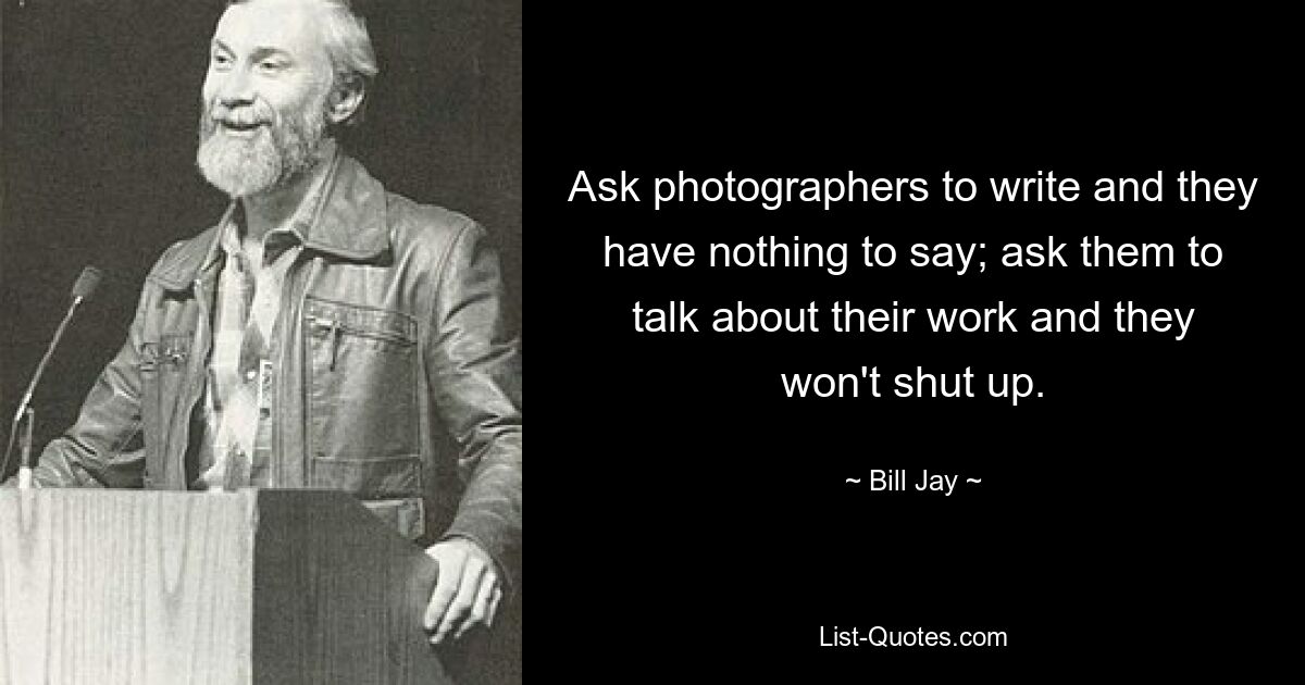 Ask photographers to write and they have nothing to say; ask them to talk about their work and they won't shut up. — © Bill Jay