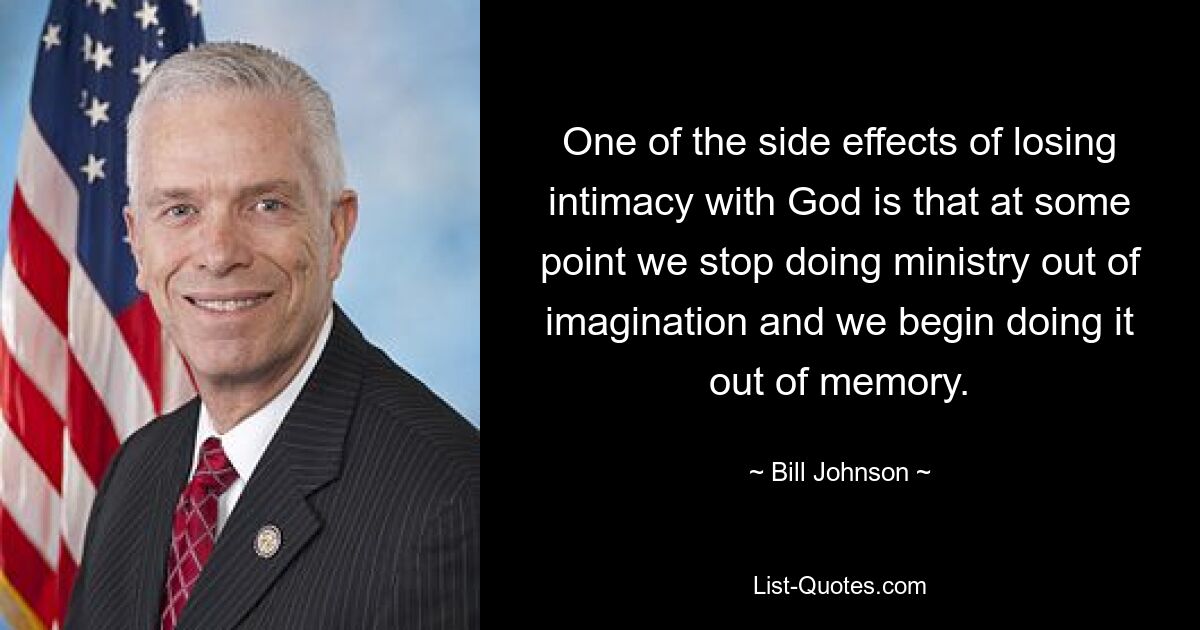 One of the side effects of losing intimacy with God is that at some point we stop doing ministry out of imagination and we begin doing it out of memory. — © Bill Johnson