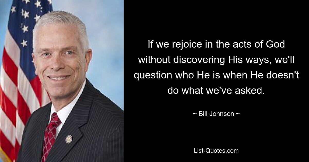 If we rejoice in the acts of God without discovering His ways, we'll question who He is when He doesn't do what we've asked. — © Bill Johnson