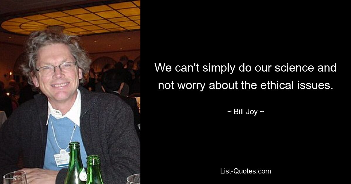 We can't simply do our science and not worry about the ethical issues. — © Bill Joy