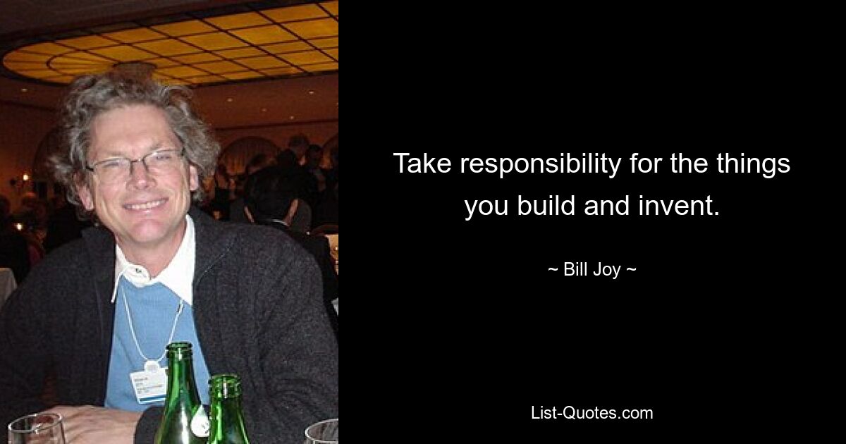 Take responsibility for the things you build and invent. — © Bill Joy