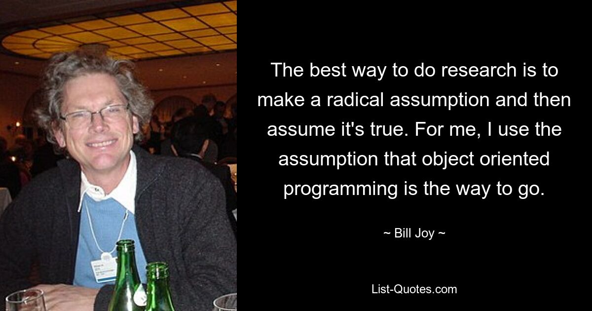 The best way to do research is to make a radical assumption and then assume it's true. For me, I use the assumption that object oriented programming is the way to go. — © Bill Joy