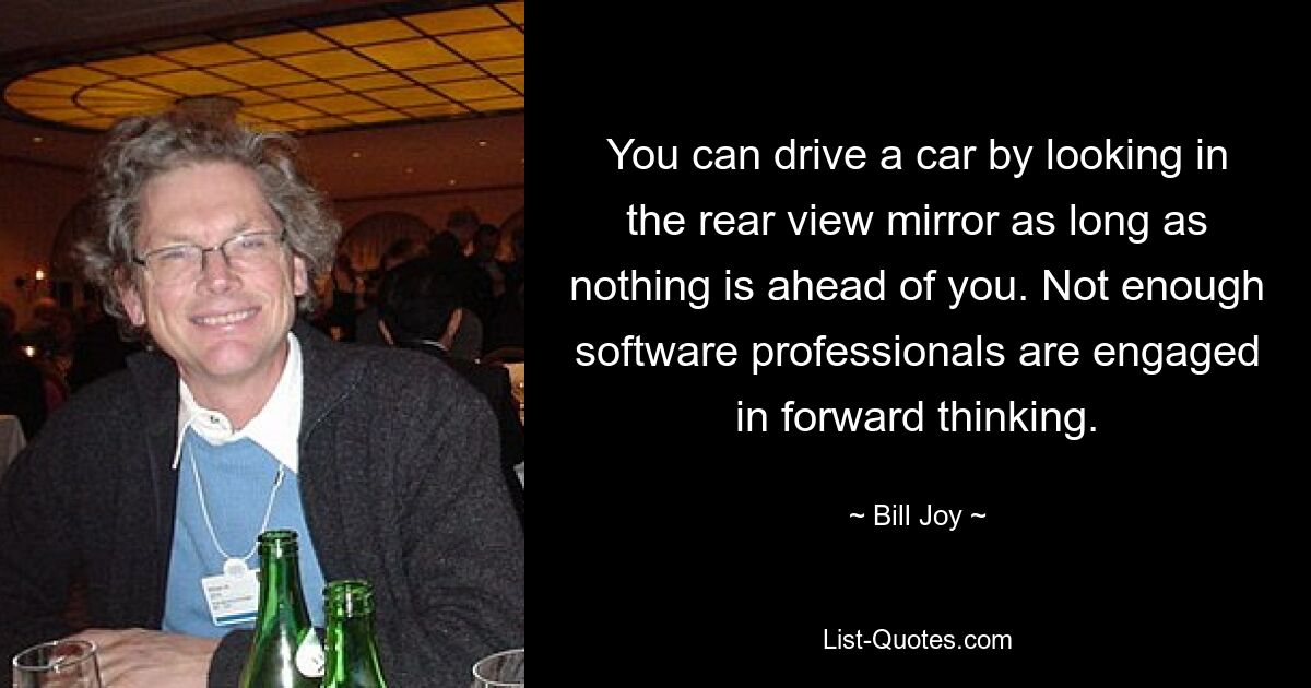 You can drive a car by looking in the rear view mirror as long as nothing is ahead of you. Not enough software professionals are engaged in forward thinking. — © Bill Joy