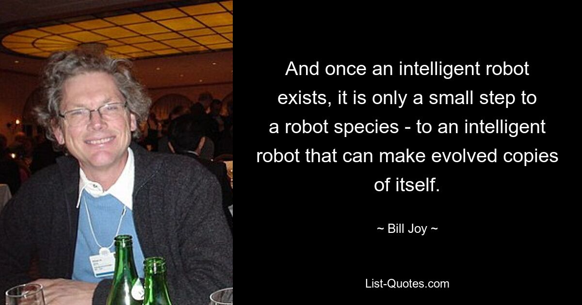 Und sobald ein intelligenter Roboter existiert, ist es nur ein kleiner Schritt zu einer Roboterart – zu einem intelligenten Roboter, der weiterentwickelte Kopien von sich selbst erstellen kann. — © Bill Joy 