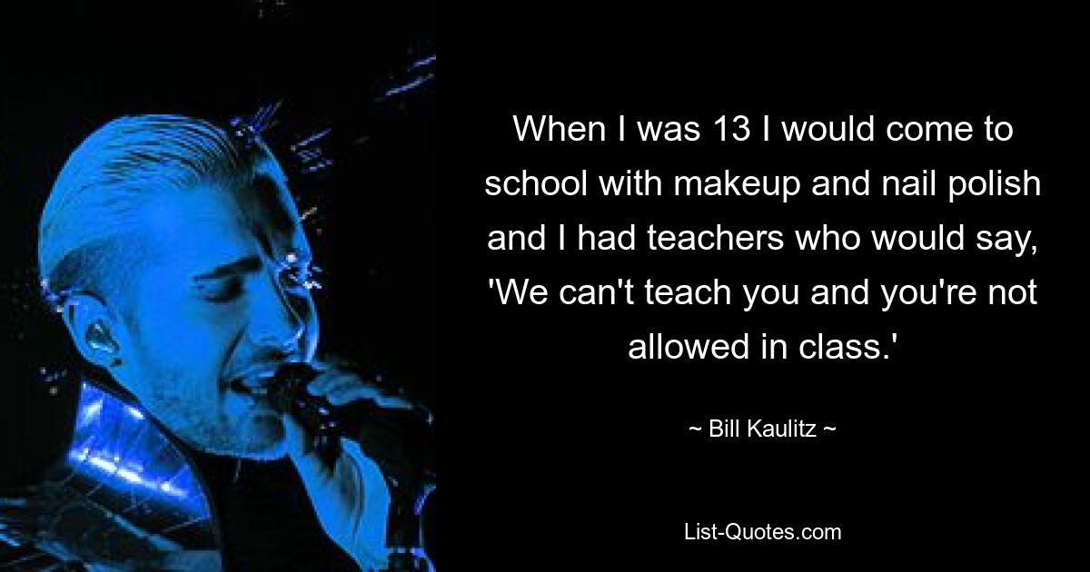 When I was 13 I would come to school with makeup and nail polish and I had teachers who would say, 'We can't teach you and you're not allowed in class.' — © Bill Kaulitz