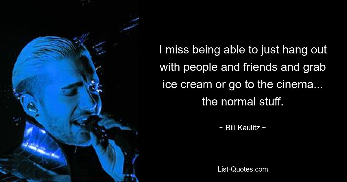 I miss being able to just hang out with people and friends and grab ice cream or go to the cinema... the normal stuff. — © Bill Kaulitz