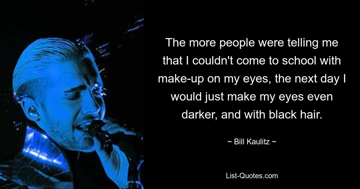 The more people were telling me that I couldn't come to school with make-up on my eyes, the next day I would just make my eyes even darker, and with black hair. — © Bill Kaulitz