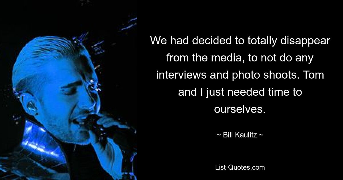 We had decided to totally disappear from the media, to not do any interviews and photo shoots. Tom and I just needed time to ourselves. — © Bill Kaulitz