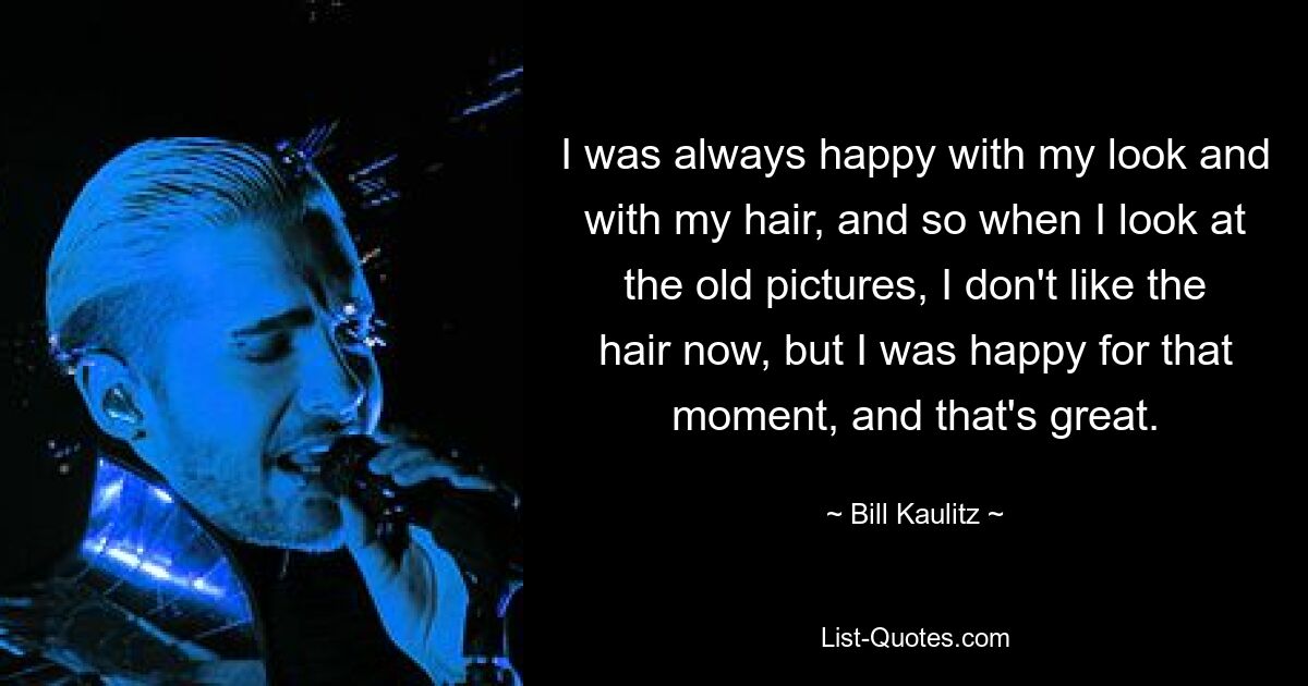 I was always happy with my look and with my hair, and so when I look at the old pictures, I don't like the hair now, but I was happy for that moment, and that's great. — © Bill Kaulitz