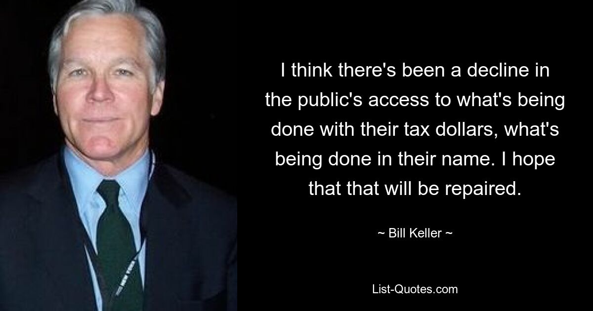 I think there's been a decline in the public's access to what's being done with their tax dollars, what's being done in their name. I hope that that will be repaired. — © Bill Keller