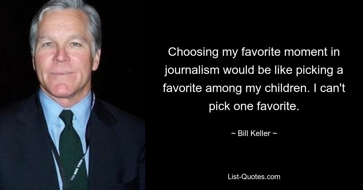 Choosing my favorite moment in journalism would be like picking a favorite among my children. I can't pick one favorite. — © Bill Keller