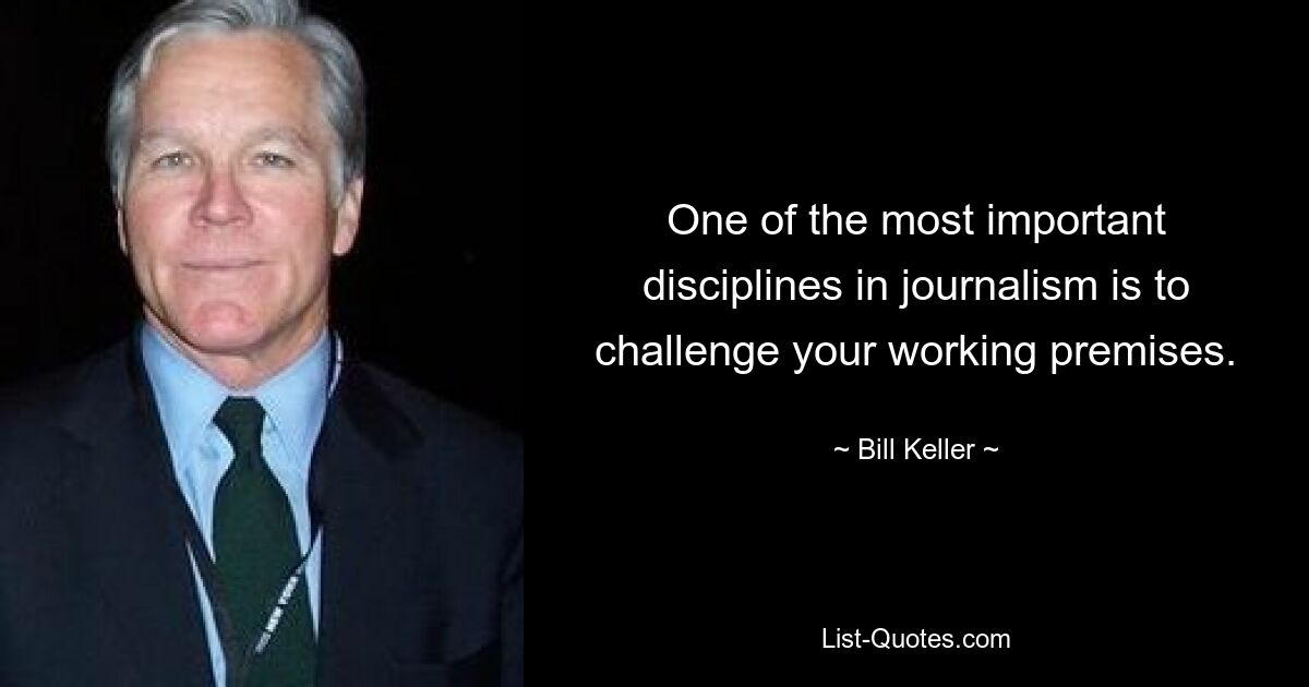 One of the most important disciplines in journalism is to challenge your working premises. — © Bill Keller