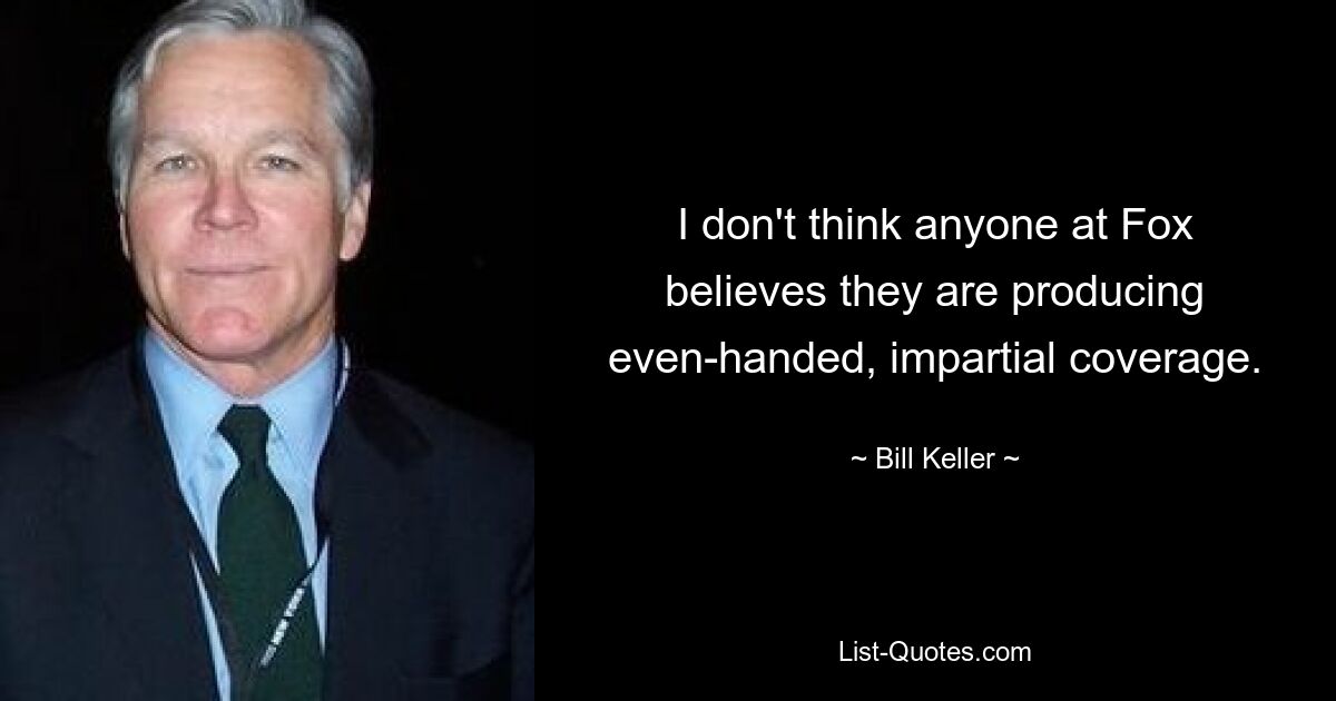 I don't think anyone at Fox believes they are producing even-handed, impartial coverage. — © Bill Keller