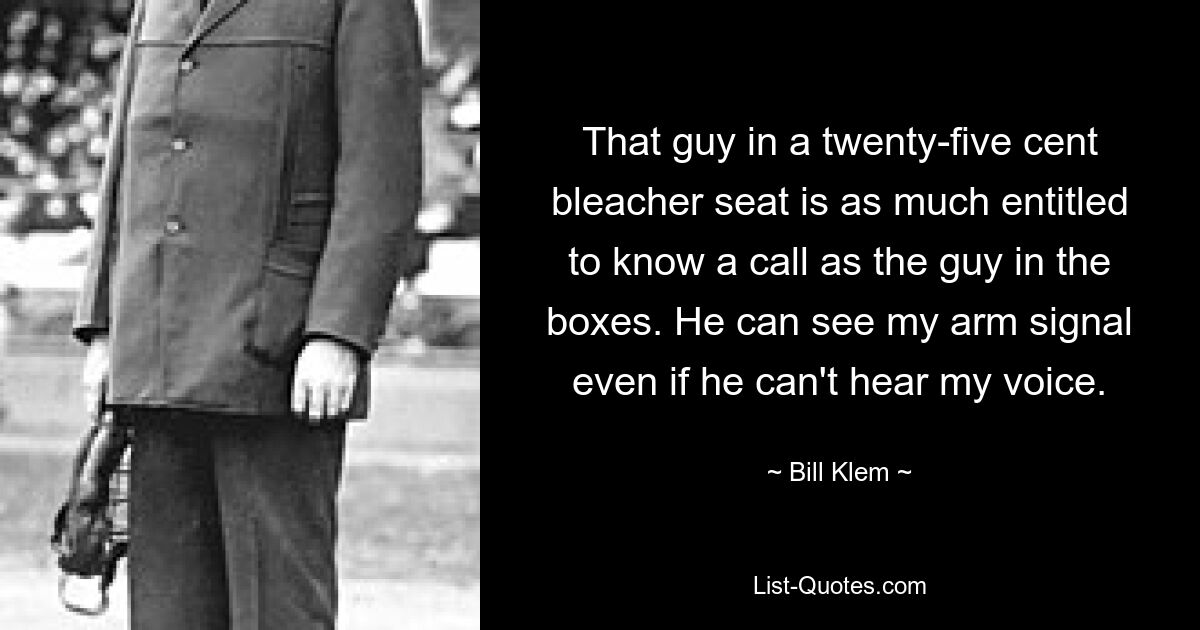 That guy in a twenty-five cent bleacher seat is as much entitled to know a call as the guy in the boxes. He can see my arm signal even if he can't hear my voice. — © Bill Klem