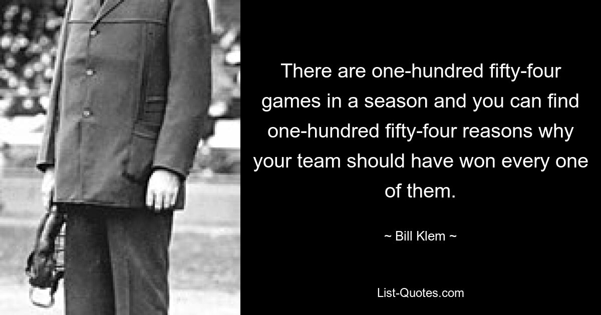 There are one-hundred fifty-four games in a season and you can find one-hundred fifty-four reasons why your team should have won every one of them. — © Bill Klem