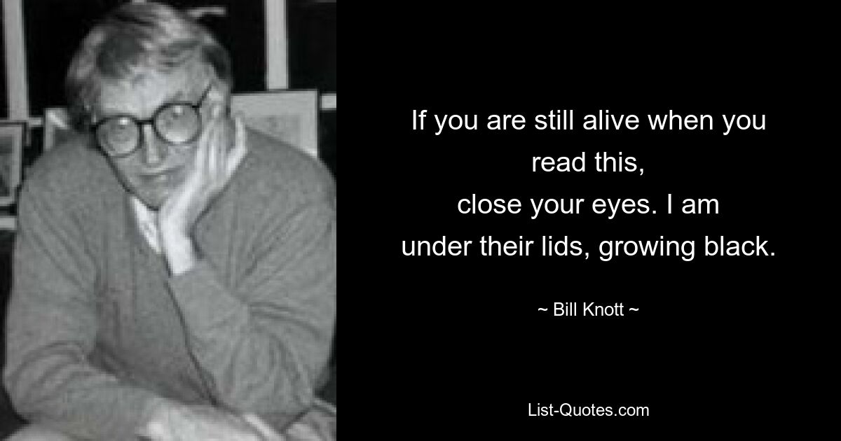 If you are still alive when you read this,
close your eyes. I am
under their lids, growing black. — © Bill Knott