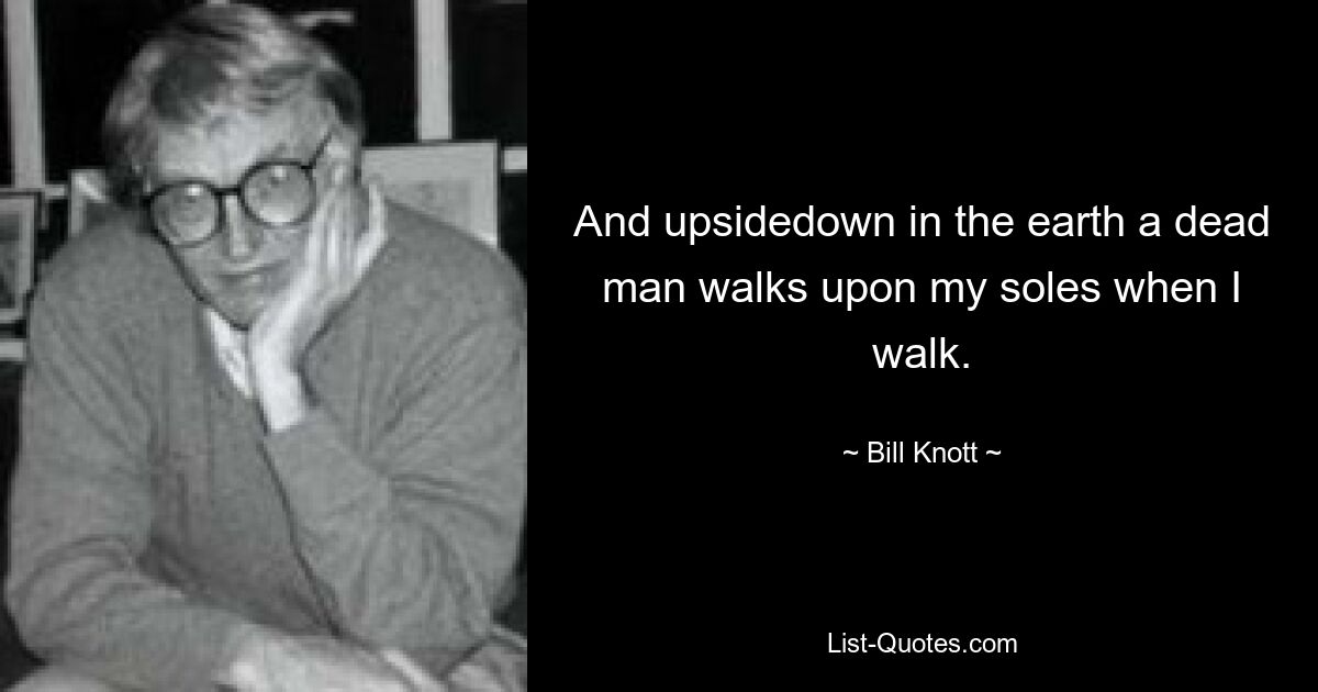 And upsidedown in the earth a dead man walks upon my soles when I walk. — © Bill Knott