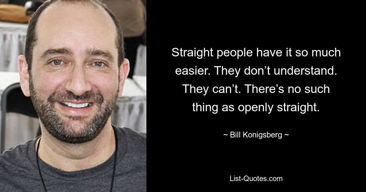 Straight people have it so much easier. They don’t understand. They can’t. There’s no such thing as openly straight. — © Bill Konigsberg