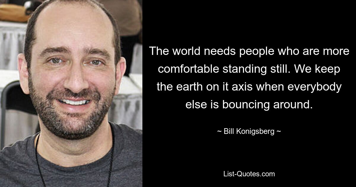 The world needs people who are more comfortable standing still. We keep the earth on it axis when everybody else is bouncing around. — © Bill Konigsberg