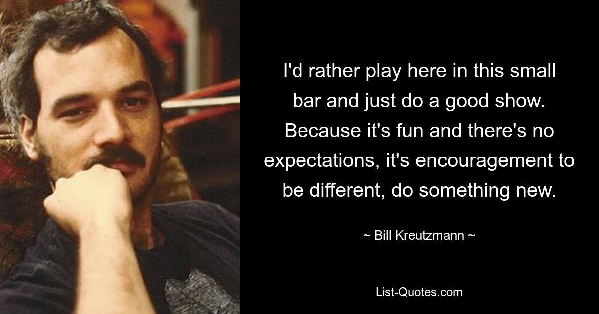 I'd rather play here in this small bar and just do a good show. Because it's fun and there's no expectations, it's encouragement to be different, do something new. — © Bill Kreutzmann