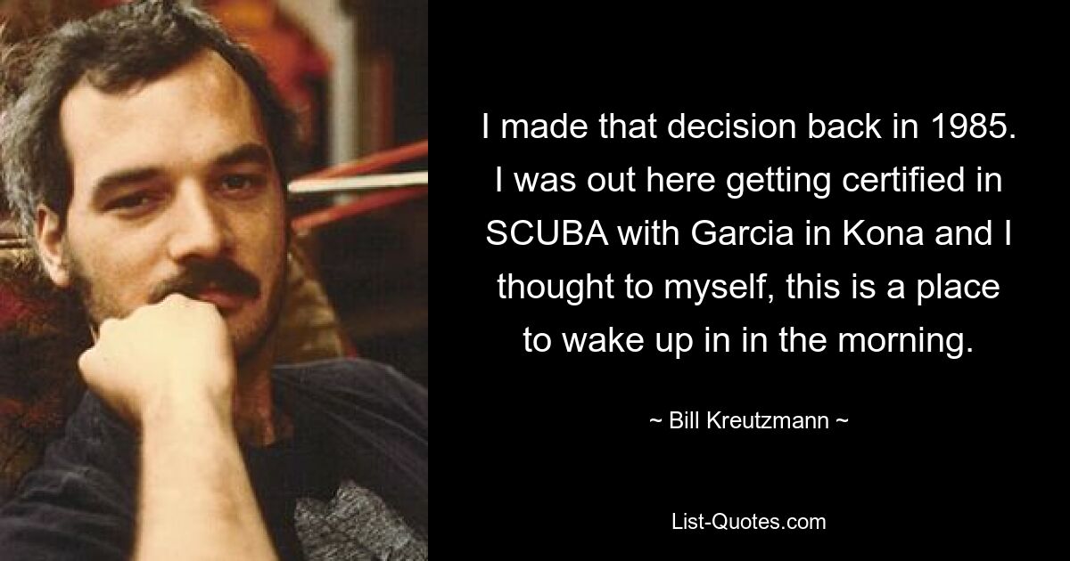 I made that decision back in 1985. I was out here getting certified in SCUBA with Garcia in Kona and I thought to myself, this is a place to wake up in in the morning. — © Bill Kreutzmann