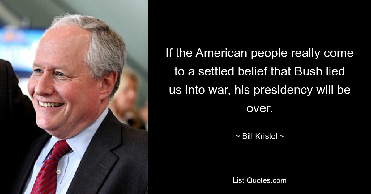 If the American people really come to a settled belief that Bush lied us into war, his presidency will be over. — © Bill Kristol