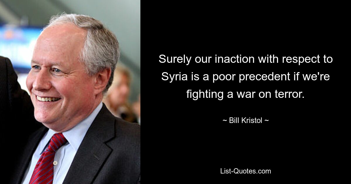 Surely our inaction with respect to Syria is a poor precedent if we're fighting a war on terror. — © Bill Kristol