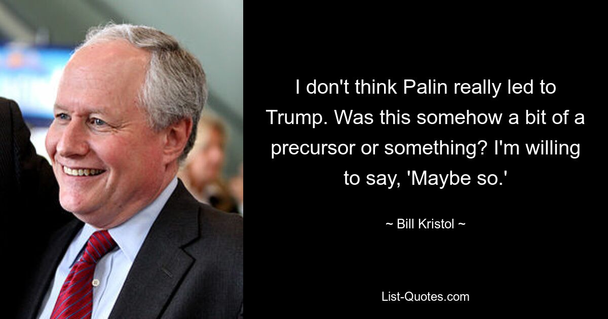 I don't think Palin really led to Trump. Was this somehow a bit of a precursor or something? I'm willing to say, 'Maybe so.' — © Bill Kristol