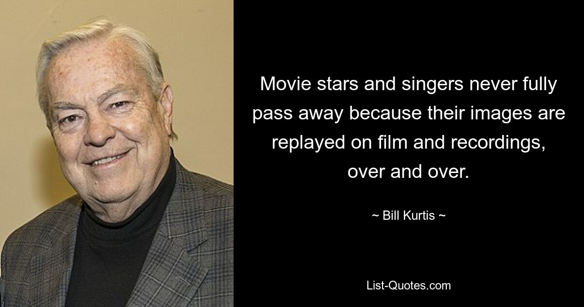 Movie stars and singers never fully pass away because their images are replayed on film and recordings, over and over. — © Bill Kurtis