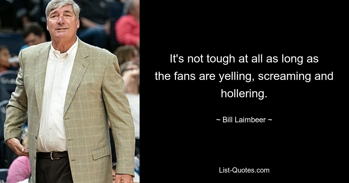 It's not tough at all as long as the fans are yelling, screaming and hollering. — © Bill Laimbeer