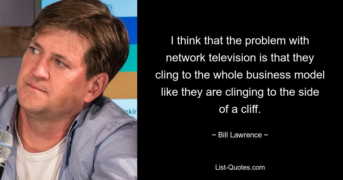 I think that the problem with network television is that they cling to the whole business model like they are clinging to the side of a cliff. — © Bill Lawrence