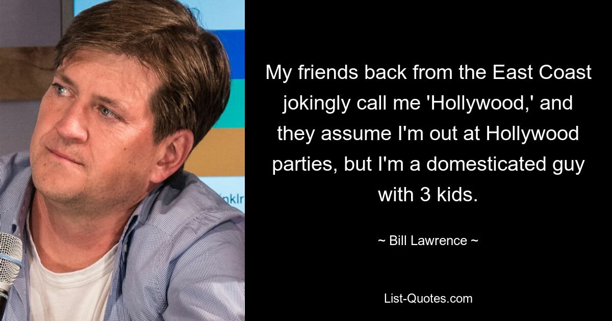 My friends back from the East Coast jokingly call me 'Hollywood,' and they assume I'm out at Hollywood parties, but I'm a domesticated guy with 3 kids. — © Bill Lawrence