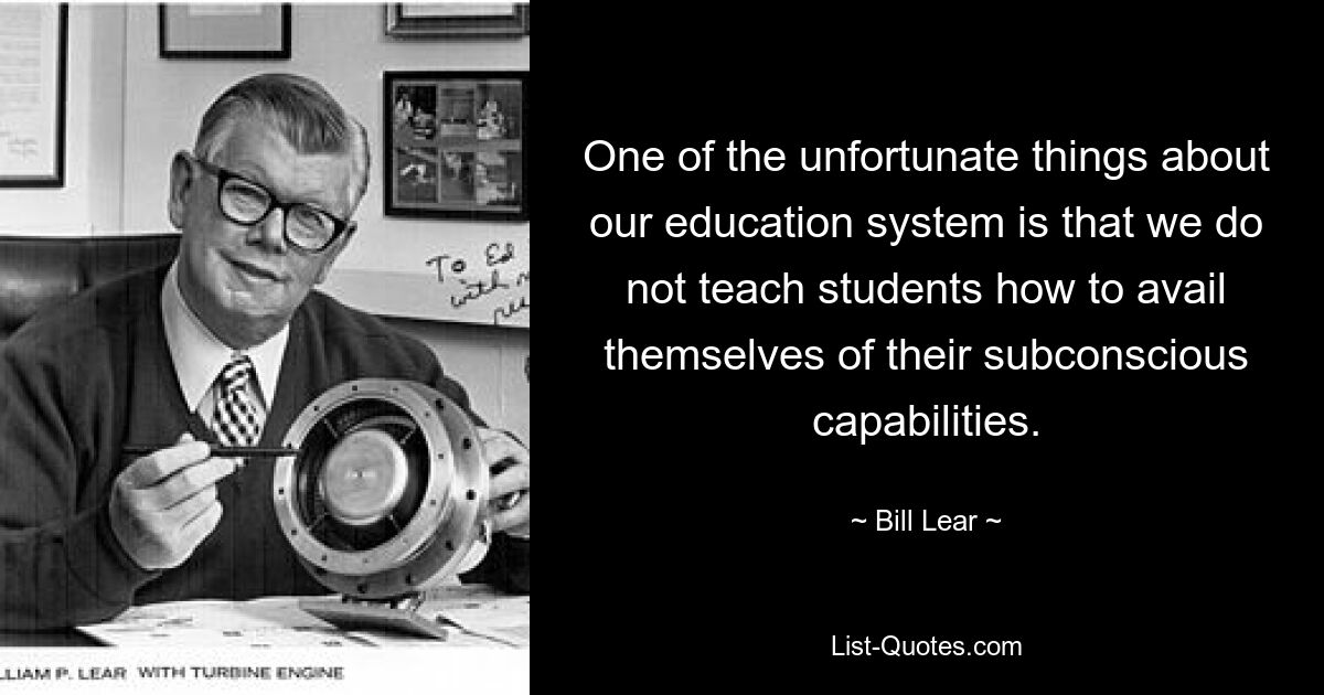 One of the unfortunate things about our education system is that we do not teach students how to avail themselves of their subconscious capabilities. — © Bill Lear