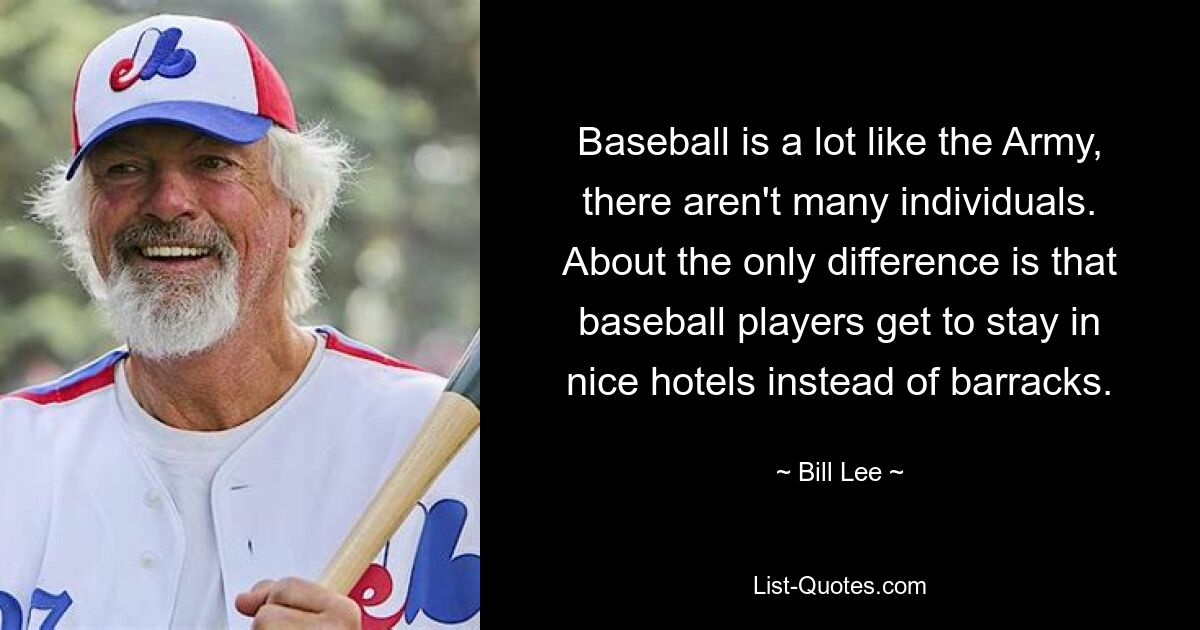 Baseball is a lot like the Army, there aren't many individuals. About the only difference is that baseball players get to stay in nice hotels instead of barracks. — © Bill Lee