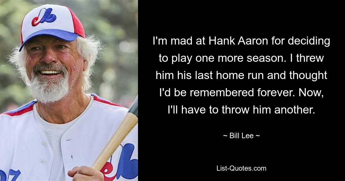 I'm mad at Hank Aaron for deciding to play one more season. I threw him his last home run and thought I'd be remembered forever. Now, I'll have to throw him another. — © Bill Lee