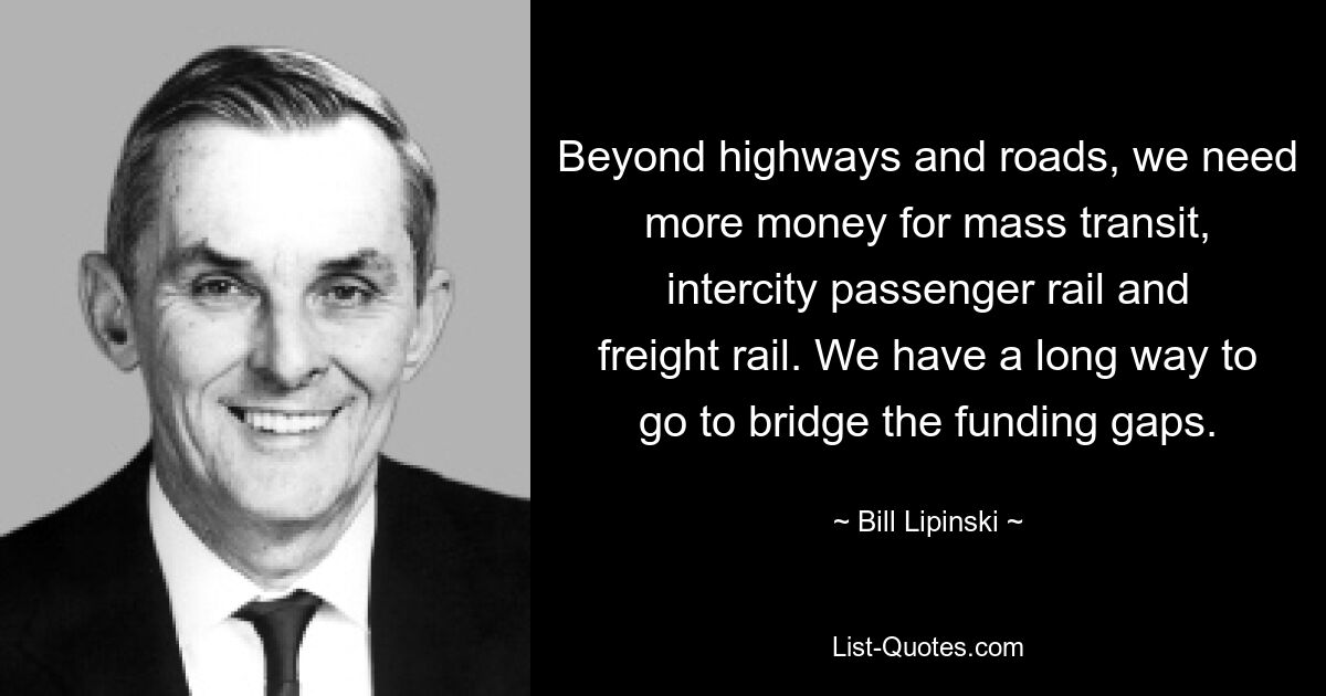 Beyond highways and roads, we need more money for mass transit, intercity passenger rail and freight rail. We have a long way to go to bridge the funding gaps. — © Bill Lipinski