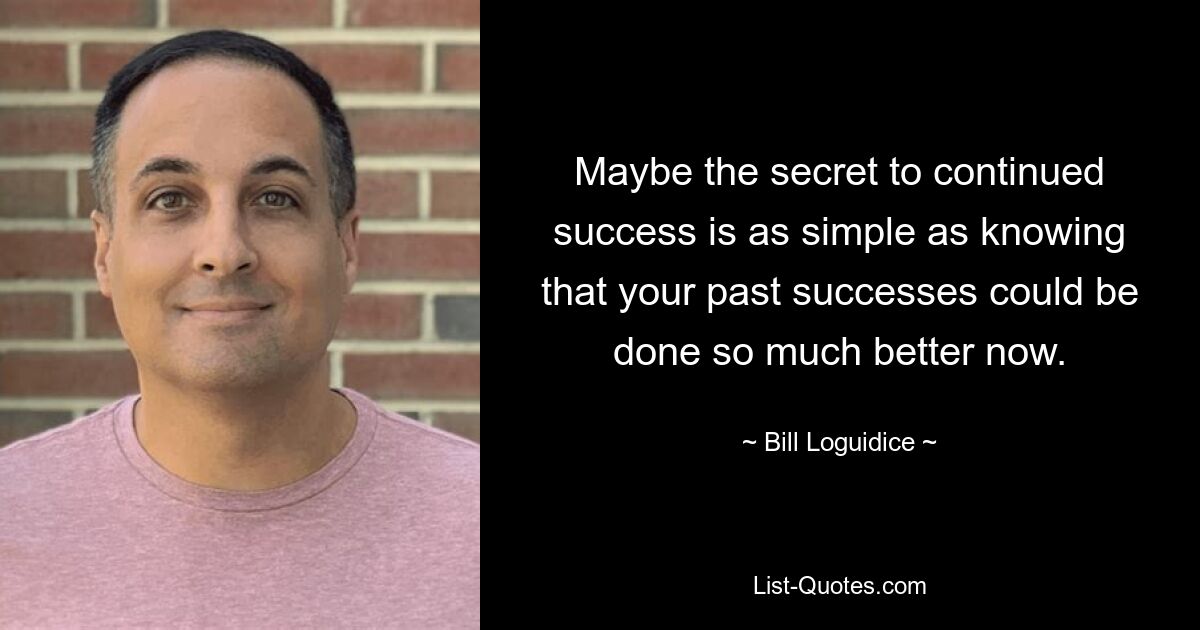 Maybe the secret to continued success is as simple as knowing that your past successes could be done so much better now. — © Bill Loguidice