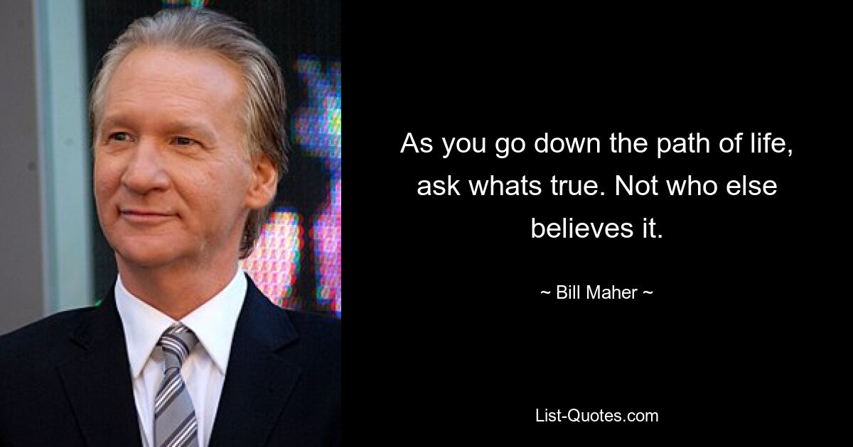 As you go down the path of life, ask whats true. Not who else believes it. — © Bill Maher