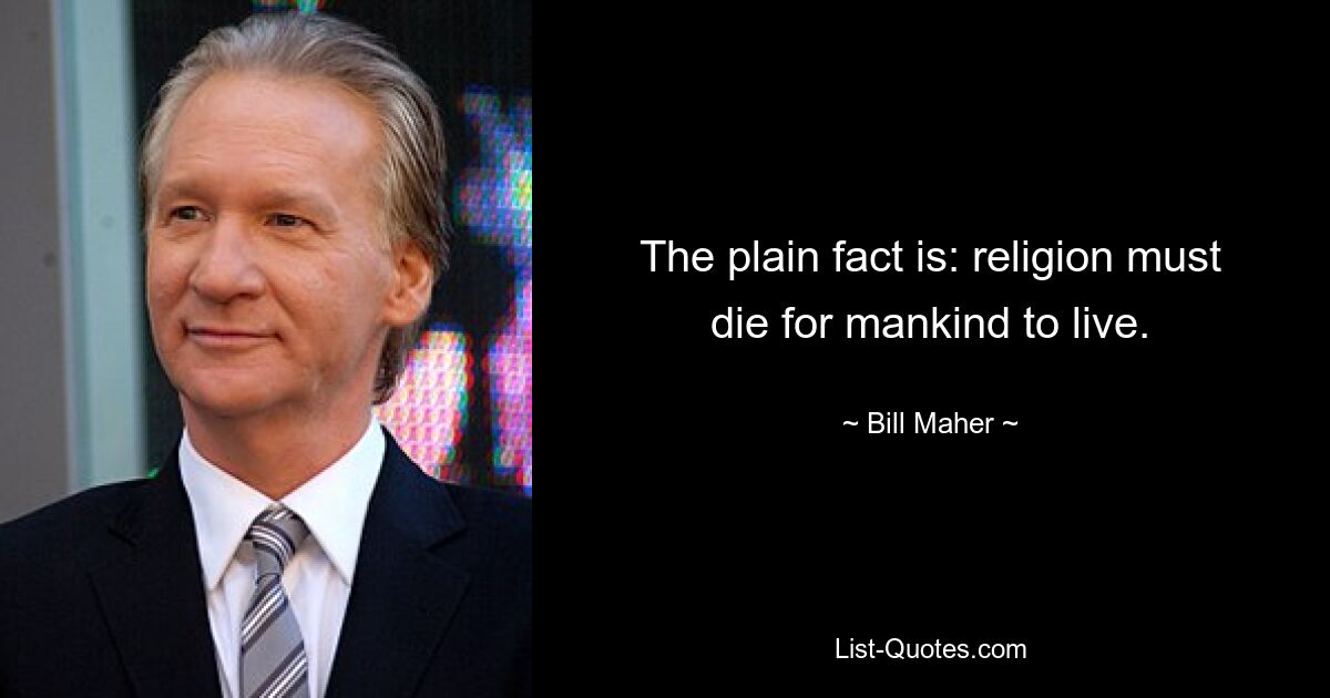 The plain fact is: religion must die for mankind to live. — © Bill Maher