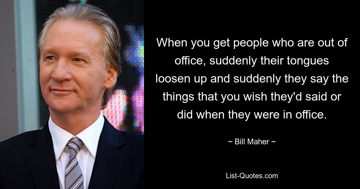 When you get people who are out of office, suddenly their tongues loosen up and suddenly they say the things that you wish they'd said or did when they were in office. — © Bill Maher