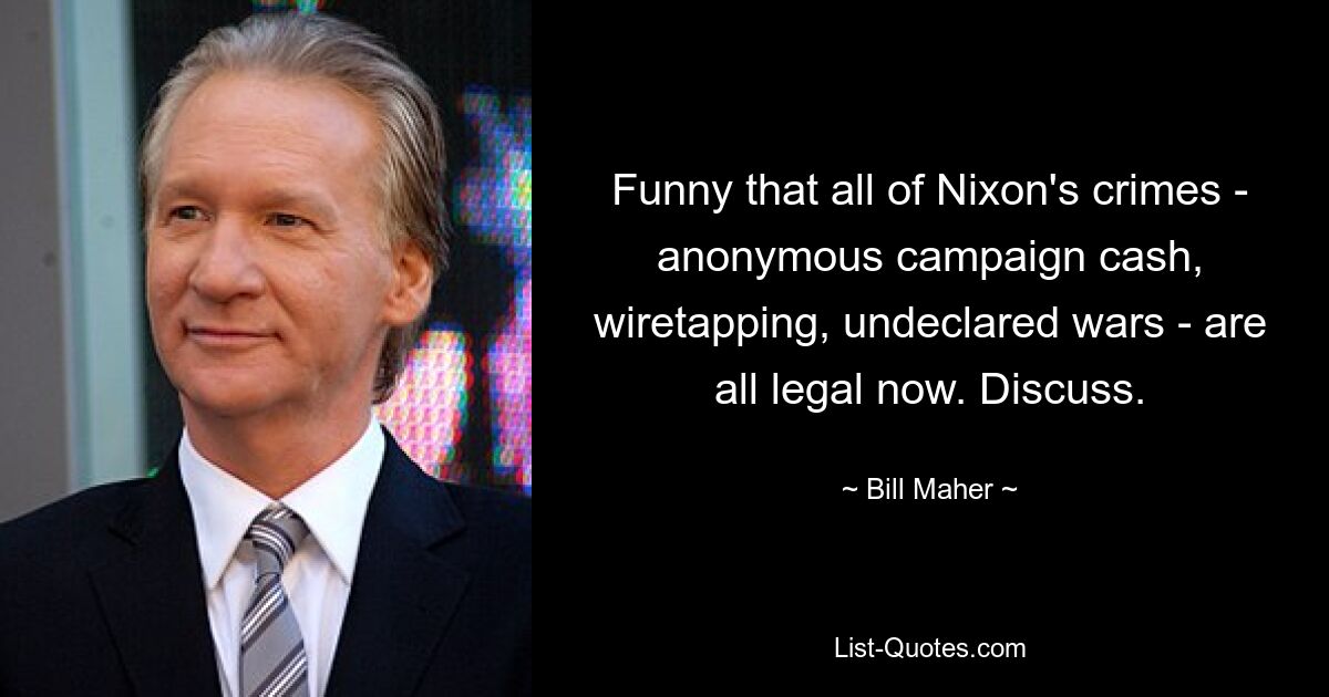 Funny that all of Nixon's crimes - anonymous campaign cash, wiretapping, undeclared wars - are all legal now. Discuss. — © Bill Maher