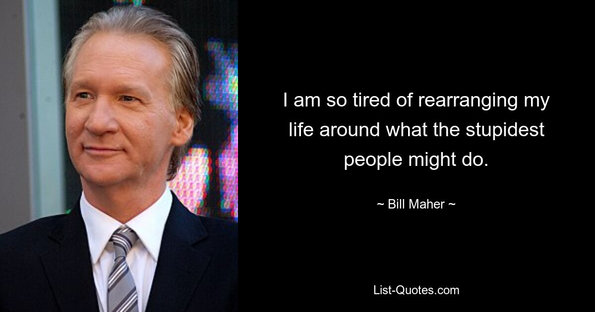 I am so tired of rearranging my life around what the stupidest people might do. — © Bill Maher