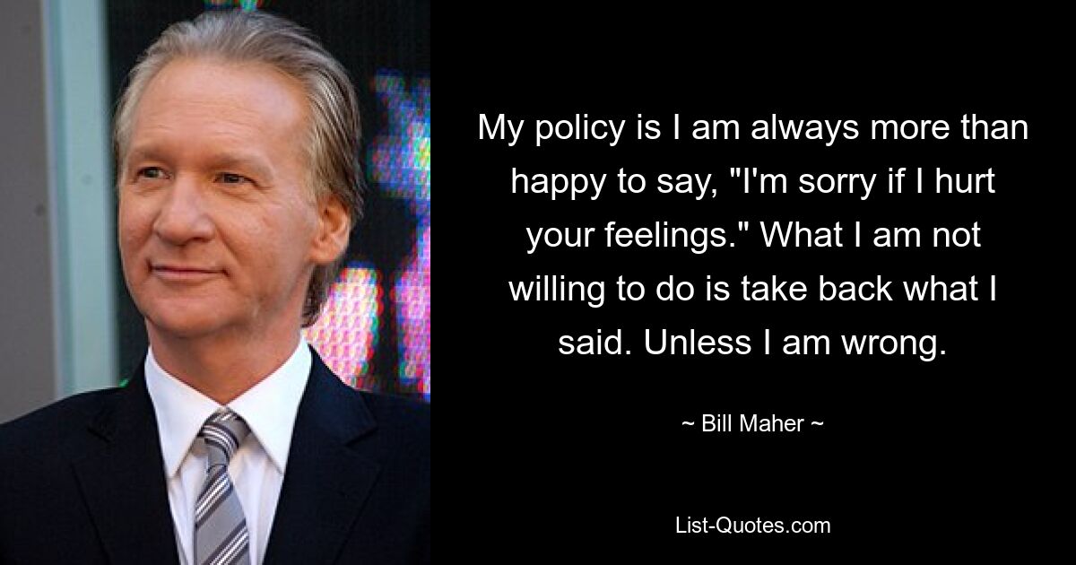 My policy is I am always more than happy to say, "I'm sorry if I hurt your feelings." What I am not willing to do is take back what I said. Unless I am wrong. — © Bill Maher