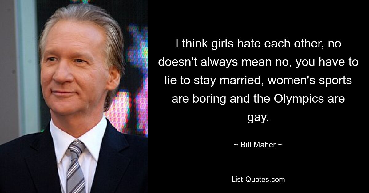 I think girls hate each other, no doesn't always mean no, you have to lie to stay married, women's sports are boring and the Olympics are gay. — © Bill Maher