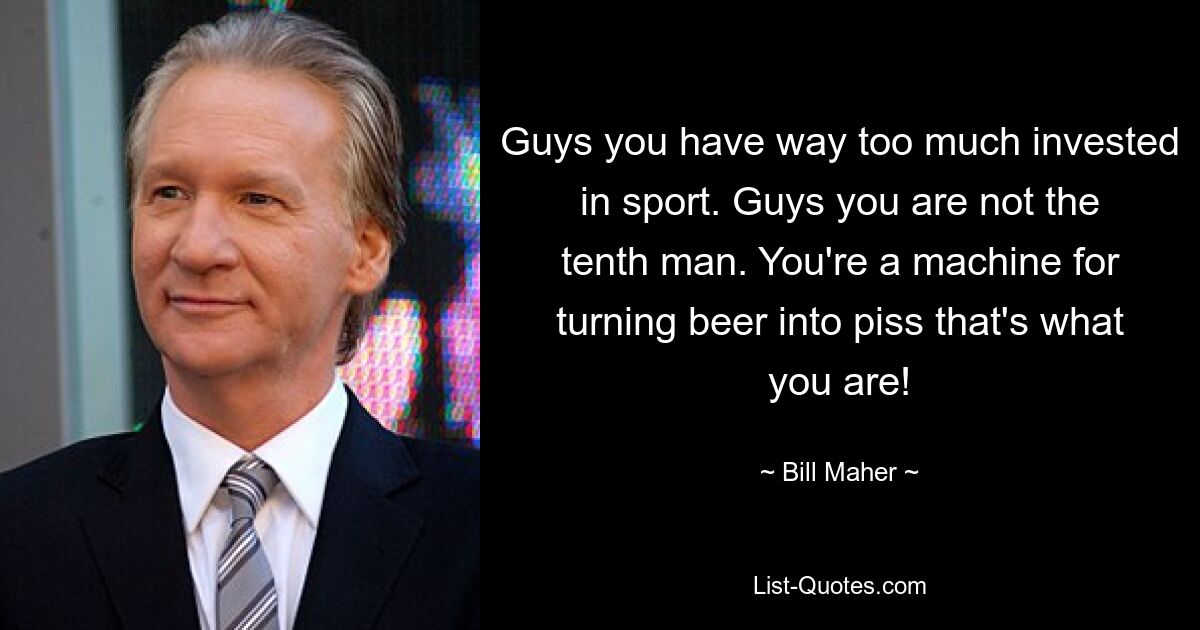 Guys you have way too much invested in sport. Guys you are not the tenth man. You're a machine for turning beer into piss that's what you are! — © Bill Maher