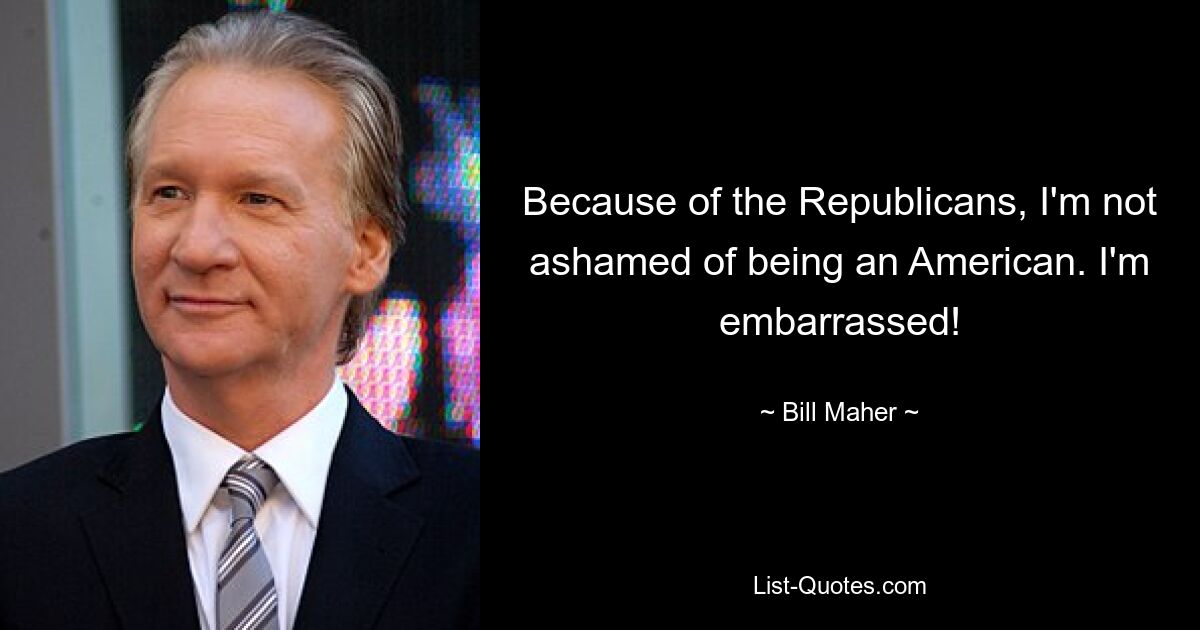 Because of the Republicans, I'm not ashamed of being an American. I'm embarrassed! — © Bill Maher