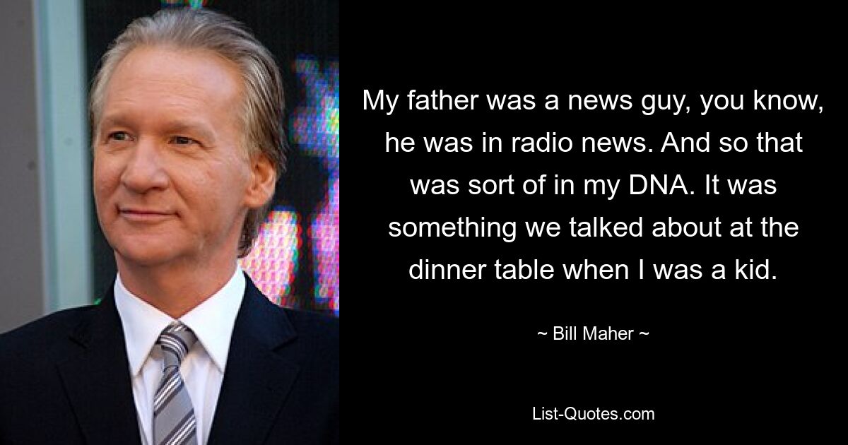 My father was a news guy, you know, he was in radio news. And so that was sort of in my DNA. It was something we talked about at the dinner table when I was a kid. — © Bill Maher