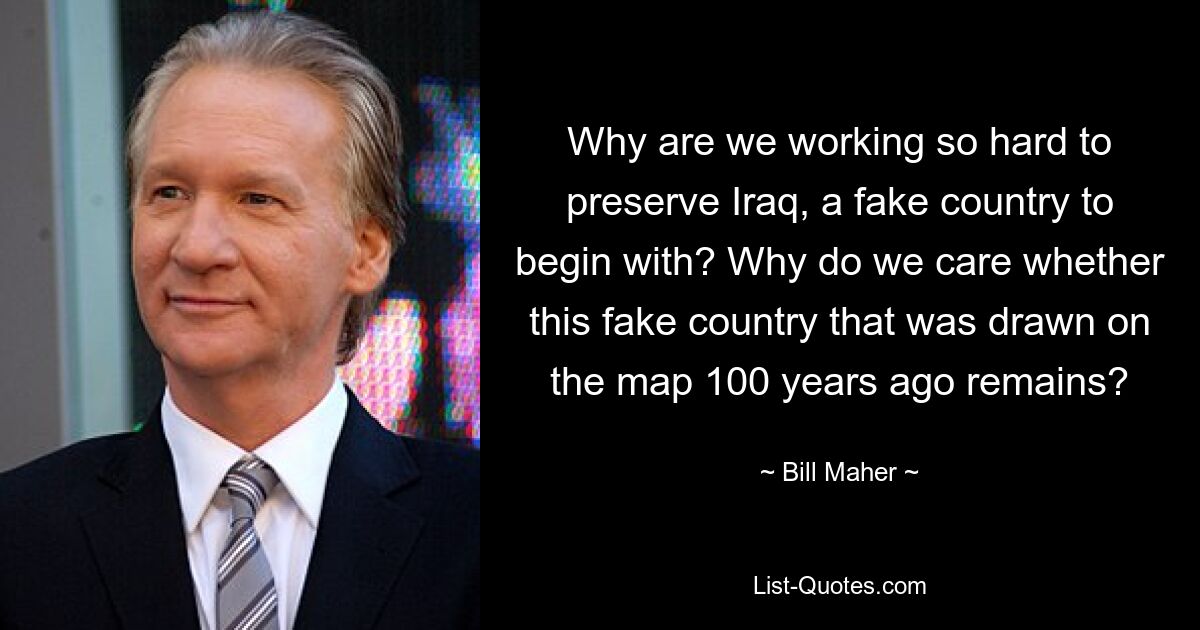 Why are we working so hard to preserve Iraq, a fake country to begin with? Why do we care whether this fake country that was drawn on the map 100 years ago remains? — © Bill Maher