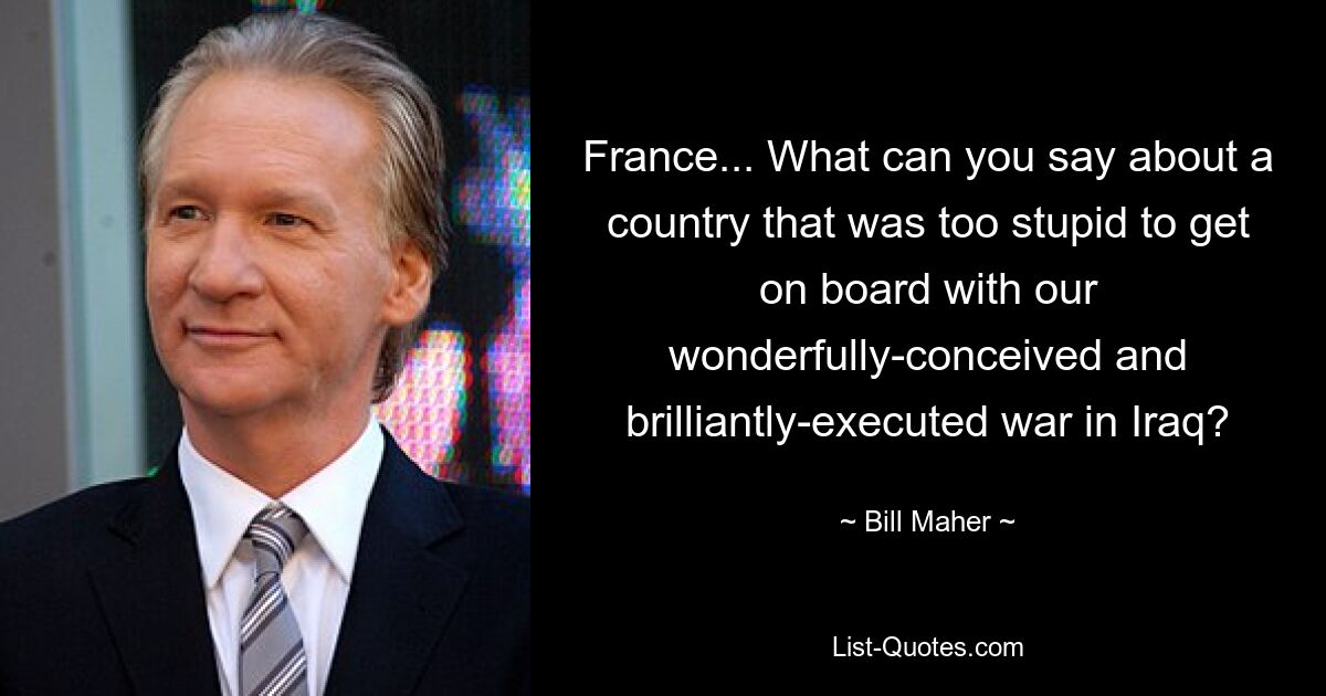 France... What can you say about a country that was too stupid to get on board with our wonderfully-conceived and brilliantly-executed war in Iraq? — © Bill Maher